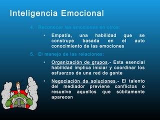 Inteligencia Emocional
    4. Reconocer las emociones en otros:
         •   Empatía,   una    habilidad  que   se
             construye   basada      en  el   auto
             conocimiento de las emociones
    5. El manejo de las relaciones:
         •   Organización de grupos .- Esta esencial
             habilidad implica iniciar y coordinar los
             esfuerzos de una red de gente
         •   Negociación de soluciones .- El talento
             del mediador previene conflictos o
             resuelve aquellos que súbitamente
             aparecen
 