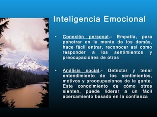 Inteligencia Emocional

•   Conexión personal.- Empatía, para
    penetrar en la mente de los demás,
    hace fácil entrar, reconocer así como
    responder   a    los   sentimientos y
    preocupaciones de otros

•   Análisis social.- Detectar y tener
    entendimiento de los sentimientos,
    motivos y preocupaciones de la gente.
    Este conocimiento de cómo otros
    sienten, puede liderar a un fácil
    acercamiento basado en la confianza
 