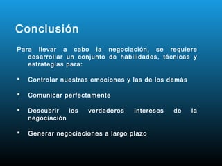 Conclusión
Para llevar a cabo la negociación, se requiere
   desarrollar un conjunto de habilidades, técnicas y
   estrategias para:

   Controlar nuestras emociones y las de los demás

   Comunicar perfectamente

   Descubrir   los   verdaderos   intereses   de     la
    negociación

   Generar negociaciones a largo plazo
 