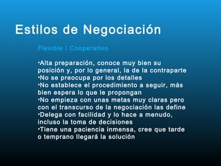 Estilos de Negociación
   Flexible / Cooperativo

   •Alta preparación, conoce muy bien su
   posición y, por lo general, la de la contraparte
   •No se preocupa por los detalles
   •No establece el procedimiento a seguir, más
   bien espera lo que le propongan
   •No empieza con unas metas muy claras pero
   con el transcurso de la negociación las define
   •Delega con facilidad y lo hace a menudo,
   incluso la toma de decisiones
   •Tiene una paciencia inmensa, cree que tarde
   o temprano llegará la solución
 