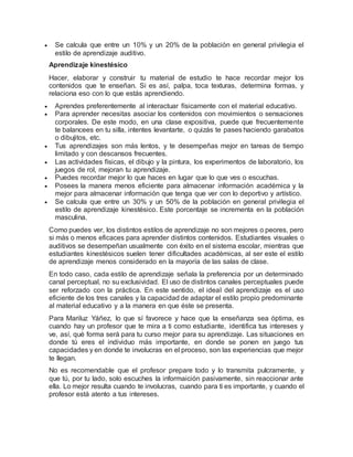  Se calcula que entre un 10% y un 20% de la población en general privilegia el
estilo de aprendizaje auditivo.
Aprendizaje kinestésico
Hacer, elaborar y construir tu material de estudio te hace recordar mejor los
contenidos que te enseñan. Si es así, palpa, toca texturas, determina formas, y
relaciona eso con lo que estás aprendiendo.
 Aprendes preferentemente al interactuar físicamente con el material educativo.
 Para aprender necesitas asociar los contenidos con movimientos o sensaciones
corporales. De este modo, en una clase expositiva, puede que frecuentemente
te balancees en tu silla, intentes levantarte, o quizás te pases haciendo garabatos
o dibujitos, etc.
 Tus aprendizajes son más lentos, y te desempeñas mejor en tareas de tiempo
limitado y con descansos frecuentes.
 Las actividades físicas, el dibujo y la pintura, los experimentos de laboratorio, los
juegos de rol, mejoran tu aprendizaje.
 Puedes recordar mejor lo que haces en lugar que lo que ves o escuchas.
 Posees la manera menos eficiente para almacenar información académica y la
mejor para almacenar información que tenga que ver con lo deportivo y artístico.
 Se calcula que entre un 30% y un 50% de la población en general privilegia el
estilo de aprendizaje kinestésico. Este porcentaje se incrementa en la población
masculina.
Como puedes ver, los distintos estilos de aprendizaje no son mejores o peores, pero
si más o menos eficaces para aprender distintos contenidos. Estudiantes visuales o
auditivos se desempeñan usualmente con éxito en el sistema escolar, mientras que
estudiantes kinestésicos suelen tener dificultades académicas, al ser este el estilo
de aprendizaje menos considerado en la mayoría de las salas de clase.
En todo caso, cada estilo de aprendizaje señala la preferencia por un determinado
canal perceptual, no su exclusividad. El uso de distintos canales perceptuales puede
ser reforzado con la práctica. En este sentido, el ideal del aprendizaje es el uso
eficiente de los tres canales y la capacidad de adaptar el estilo propio predominante
al material educativo y a la manera en que éste se presenta.
Para Mariluz Yáñez, lo que sí favorece y hace que la enseñanza sea óptima, es
cuando hay un profesor que te mira a ti como estudiante, identifica tus intereses y
ve, así, qué forma será para tu curso mejor para su aprendizaje. Las situaciones en
donde tú eres el individuo más importante, en donde se ponen en juego tus
capacidades y en donde te involucras en el proceso, son las experiencias que mejor
te llegan.
No es recomendable que el profesor prepare todo y lo transmita pulcramente, y
que tú, por tu lado, solo escuches la informaición pasivamente, sin reaccionar ante
ella. Lo mejor resulta cuando te involucras, cuando para ti es importante, y cuando el
profesor está atento a tus intereses.
 