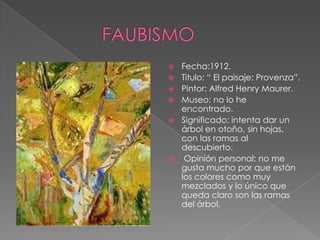    Fecha:1912.
   Titulo: “ El paisaje: Provenza”.
   Pintor: Alfred Henry Maurer.
   Museo: no lo he
    encontrado.
   Significado: intenta dar un
    árbol en otoño, sin hojas,
    con las ramas al
    descubierto.
    Opinión personal: no me
    gusta mucho por que están
    los colores como muy
    mezclados y lo único que
    queda claro son las ramas
    del árbol.
 
