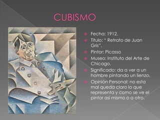    Fecha: 1912.
   Titulo: “ Retrato de Juan
    Gris”.
   Pintor: Picasso
   Museo: Instituto del Arte de
    Chicago.
   Significado: da a ver a un
    hombre pintando un lienzo.
   Opinión Personal: no esta
    mal queda claro lo que
    representa y como se ve el
    pintor así mismo o a otro.
 