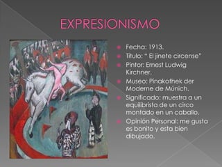    Fecha: 1913.
   Titulo: “ El jinete circense”
   Pintor: Ernest Ludwig
    Kirchner.
   Museo: Pinakothek der
    Moderne de Múnich.
   Significado: muestra a un
    equilibrista de un circo
    montado en un caballo.
   Opinión Personal: me gusta
    es bonito y esta bien
    dibujado.
 