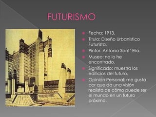    Fecha: 1913.
   Titulo: Diseño Urbanístico
    Futurista.
   Pintor: Antonio Sant’ Elia.
   Museo: no lo he
    encontrado.
   Significado: muestra los
    edificios del futuro.
   Opinión Personal: me gusta
    por que da una visión
    realista de cómo puede ser
    el mundo en un futuro
    próximo.
 