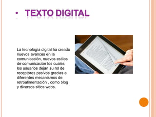 La tecnología digital ha creado
nuevos avances en la
comunicación, nuevos estilos
de comunicación los cuales
los usuarios dejan su rol de
receptores pasivos gracias a
diferentes mecanismos de
retroalimentación , como blog
y diversos sitios webs.
 