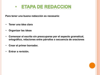 Para tener una buena redacción es necesario:
• Tener una idea clara
• Organizar las ideas
• Comenzar el escrito sin preocuparse por el aspecto gramatical,
ortográfico, relaciones entre párrafos o secuencia de oraciones
• Crear el primer borrador.
• Entrar a revisión.
 