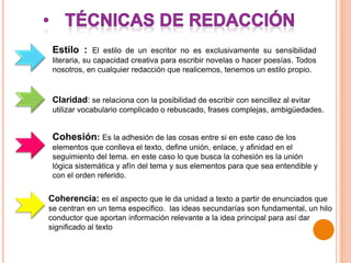 Estilo : El estilo de un escritor no es exclusivamente su sensibilidad
literaria, su capacidad creativa para escribir novelas o hacer poesías. Todos
nosotros, en cualquier redacción que realicemos, tenemos un estilo propio.
Cohesión: Es la adhesión de las cosas entre si en este caso de los
elementos que conlleva el texto, define unión, enlace, y afinidad en el
seguimiento del tema. en este caso lo que busca la cohesión es la unión
lógica sistemática y afín del tema y sus elementos para que sea entendible y
con el orden referido.
Claridad: se relaciona con la posibilidad de escribir con sencillez al evitar
utilizar vocabulario complicado o rebuscado, frases complejas, ambigüedades.
Coherencia: es el aspecto que le da unidad a texto a partir de enunciados que
se centran en un tema especifico. las ideas secundarías son fundamental, un hilo
conductor que aportan información relevante a la idea principal para así dar
significado al texto
 
