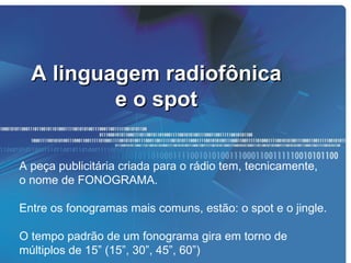 A linguagem radiofônica
          e o spot

A peça publicitária criada para o rádio tem, tecnicamente,
o nome de FONOGRAMA.

Entre os fonogramas mais comuns, estão: o spot e o jingle.

O tempo padrão de um fonograma gira em torno de
múltiplos de 15” (15”, 30”, 45”, 60”)
 