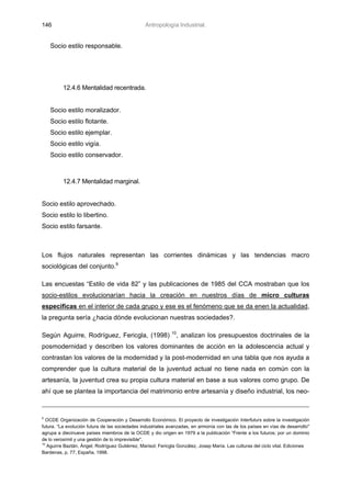 146                                              Antropología Industrial.


    Socio estilo responsable.




          12.4.6 Mentalidad recentrada.


    Socio estilo moralizador.
    Socio estilo flotante.
    Socio estilo ejemplar.
    Socio estilo vigía.
    Socio estilo conservador.



          12.4.7 Mentalidad marginal.


Socio estilo aprovechado.
Socio estilo lo libertino.
Socio estilo farsante.



Los flujos naturales representan las corrientes dinámicas y las tendencias macro
sociológicas del conjunto.9

Las encuestas “Estilo de vida 82” y las publicaciones de 1985 del CCA mostraban que los
socio-estilos evolucionarían hacia la creación en nuestros días de micro culturas
especificas en el interior de cada grupo y ese es el fenómeno que se da enen la actualidad,
la pregunta sería ¿hacia dónde evolucionan nuestras sociedades?.

                                                             10
Según Aguirre, Rodríguez, Fericgla, (1998)                     , analizan los presupuestos doctrinales de la
posmodernidad y describen los valores dominantes de acción en la adolescencia actual y
contrastan los valores de la modernidad y la post-modernidad en una tabla que nos ayuda a
comprender que la cultura material de la juventud actual no tiene nada en común con la
artesanía, la juventud crea su propia cultura material en base a sus valores como grupo. De
ahí que se plantea la importancia del matrimonio entre artesanía y diseño industrial, los neo-


9
   OCDE Organización de Cooperación y Desarrollo Económico. El proyecto de investigación Interfuturs sobre la investigación
futura. “La evolución futura de las sociedades industriales avanzadas, en armonía con las de los países en vías de desarrollo"
agrupa a diecinueve países miembros de la OCDE y dio origen en 1979 a la publicación “Frente a los futuros; por un dominio
de lo verosímil y una gestión de lo imprevisible".
10
   Aguirre Baztán, Ángel; Rodríguez Gutiérrez, Marisol; Fericgla González, Josep María. Las culturas del ciclo vital. Ediciones
Bardenas, p. 77, España, 1998.
 