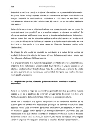 138                                 Antropología Industrial.


Además la ecuación se complica, el flujo de información corre a gran velocidad y las modas,
los gustos, mutan, no hay imágenes estables en nuestra mente no hay en nuestra retina una
imagen congelada de nuestro entorno, obviamente el conocimiento de este hecho mal
utilizado es una mina de oro para los Industriales, los diseñadores sin un nivel de conciencia
mas elevado.

Ante esto la pregunta sería, ¿Qué nadie piensa que económicamente para los grupos de
poder esto es de gran beneficio?, y a la larga ¿Qué pasa con la cultura de los pueblos?. Se
afirma que se diluye, y el fenómeno que agrava la situación es la globalización de la cultura,
esto no quiere decir que los diferentes pueblos en el ámbito internacional, se cierren al
conocimiento, al intercambio de ideas de imágenes, y al ejercitar mas la tolerancia, es muy
importante no dejar perder la riqueza que hay en las diferencias, la riqueza que hay en la
biodiversidad.

En el caso del arte popular es indudable su contribución a la cultura de los pueblos, es
producto de la memoria colectiva del pueblo a través de las generaciones de objetos que
han sido desarrollados por hábiles artesanos.

A lo largo de la historia de la humanidad se aprecian además las emociones, la sensibilidad,
el dominio de los materiales de una comunidad, de un individuo, de un país; Es decir que un
objeto es prácticamente un libro abierto que habla del constructor, de su entorno, del estado
de ánimo que tenía en ese momento, de su creatividad, del ingenio para resolver del mejor
modo posible un problema.


12.2 El problema que nos plantea el que el individuo sea anónimo en nuestras
sociedades.



Para el ser humano el hogar es una membrana permeable selectiva que delimita nuestro
espacio y nos da la posibilidad de contar con un lugar donde descansar, leer, tener una
familia, resguardarse de las inclemencias del tiempo; un espacio sociocultural.

Ahora bien la necesidad que significa resguardarse de los fenómenos naturales se ha
cubierto pero aun existen otras necesidades que según los sistemas de cultura de cada
sociedad varían. Estas necesidades por ejemplo en los chinos, los españoles, los italianos,
los mexicanos varían e incluso dentro de un mismo país cambian de un pueblo a otro. Las
necesidades de las que estamos hablando son a todos los niveles que pueden ir de cosas
tan simples como un vaso, una mesa, un automóvil, etc. Incluso las medidas antropológicas
varían de un país a otro, los gustos en colores, la existencia de unos u otros materiales.
 
