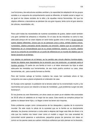 Antropología Industrial.                             139


Las funciones y las estructuras sociales cambian y la capacidad de adaptación de los grupos
sociales a un esquema de comportamiento social es diferente, el modelo social a seguir no
es igual en las clases sociales de la elite y de aquellas menos favorecidas. Así que los
objetos utilitarios o decorativos se plantean de una gran riqueza, tanta como el gran abanico
de culturas, necesidades, etc.




Para cubrir todas las necesidades de nuestras sociedades de gustos, deben existir también
una gran cantidad de artesanos e industrias. En el caso de las industrias no seria lo mas
adecuado porque ahí se crean objetos en serie todos iguales unos a otros y el ser humano
quiere objetos diferentes, únicos que no se parezcan unos a otros, anhela objetos únicos,
numerados, objetos preciados donde deposita una emoción, objetos que se convierten en
fragmentos de un rompecabezas que es su propia existencia, espacio, su mundo, objetos
que en su conjunto se convierten en un punto de referencia en un mundo de objetos que no
tienen duración en el tiempo.

Los objetos no perduran en el tiempo, se ha perdido ese vinculo afectivo hombre-objeto,
donde los objetos eran depositarios de la emoción que nos producían, un ejemplo seria el
hombre primitivo. El padre de una familia al morir o al haber alcanzado los hijos la edad
adecuada les heredaba sus herramientas, de ese modo podría construir su casa, otras
herramientas, etc., para cuando formara su familia.

Pero del hombre salvaje al hombre moderno las cosas han cambiado ahora el hijo
compraría una casa a plazos empleando el ordenador de casa.

En Europa como ejemplo; la población de la tercera edad se ha incrementado mucho y los
nacimientos son pocos con relación a la tasa de mortalidad, ¿qué problemas surgen de este
fenómeno?.

En los jóvenes se unen libremente y en otros casos se casan ya en edades más avanzadas
de 30-35 años en adelante en el mejor de los casos. Este evento se complica porque los
padres no desean tener hijos, o si llegan a tener los tienen aún mayores.

Estos problemas surgen como consecuencia de los desajustes y ajustes de la economía
mundial. De este modo la célula de la sociedad que es la familia se ve directamente
afectada, los jóvenes comienzan a corta edad a alejarse del hogar esta falta de dinero o la
vida que los medios nos hacen creer como el modelo a seguir nos crea ansiedad de
comunidad social pasamos a subculturas, pequeños grupos de personas con ideas en
común en los peores casos se vuelven individuos solitarios que solo piensan en la diversión,
 