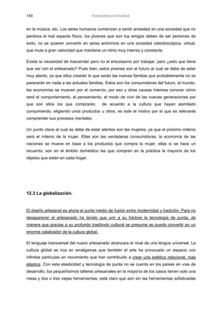 140                                 Antropología Industrial.


en la música, etc. Los seres humanos comienzan a sentir ansiedad en una sociedad que no
perdona el mal aspecto físico, los jóvenes que son tus amigos deben de ser personas de
éxito, no se quieren convertir en seres anónimos en una sociedad caleidoscópica, virtual,
que muta a gran velocidad que mantiene un ritmo muy intenso y constante.

Existe la necesidad de trascender pero no el entusiasmo por trabajar, pero ¿esto que tiene
que ver con el artesanado? Pues bien, estos jóvenes son el futuro al cual se debe de estar
muy atento, ya que ellos crearán lo que serán las nuevas familias que probablemente no se
parecerán en nada a las actuales familias. Estos son los consumidores del futuro, el mundo,
las economías se mueven por el comercio, por eso y otras causas interesa conocer cómo
será el comportamiento, el pensamiento, el modo de vivir de las nuevas generaciones por
que son ellos los que comprarán,           de acuerdo a la cultura que hayan asimilado
consumiendo, eligiendo unos productos u otros, es este el motivo por el que es relevante
comprender sus procesos mentales.

Un punto clave al cual se debe de estar atentos son las mujeres, ya que el próximo milenio
será el milenio de la mujer. Ellas son las verdaderas consumidoras, la economía de las
naciones se mueve en base a los productos que compra la mujer, ellas si se hace un
recuento, son en el ámbito doméstico las que compran en la práctica la mayoría de los
objetos que están en cada hogar.




12.3 La globalización.


El diseño artesanal es ahora el punto medio de fusión entre modernidad y tradición. Para no
desaparecer el artesanado ha tenido que unir a su folclore la tecnología de punta, de
manera que gracias a su profundo trasfondo cultural se presume se pueda convertir en un
enorme catalizador de la cultura global.

El lenguaje transversal del nuevo artesanado alcanzara el nivel de una lengua universal. La
cultura global es rica en amalgamas que también el arte ha provocado un espacio con
infinitas partículas en movimiento que han contribuido a crear una estética relacional, mas
elástica. Con esta elasticidad y tecnología de punta no se cuenta en los países en vías de
desarrollo, los pequeñísimos talleres artesanales en la mayoría de los casos tienen solo una
mesa y dos o tres viejas herramientas, está claro que aún sin las herramientas sofisticadas
 