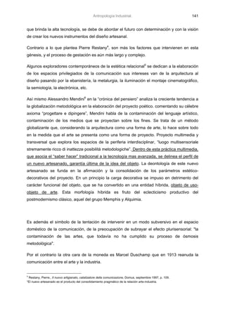 Antropología Industrial.                                    141


que brinda la alta tecnología, se debe de abordar el futuro con determinación y con la visión
de crear los nuevos instrumentos del diseño artesanal.

Contrario a lo que plantea Pierre Restany4, son más los factores que intervienen en esta
génesis, y el proceso de gestación es aún más largo y complejo.

Algunos exploradores contemporáneos de la estética relacional5 se dedican a la elaboración
de los espacios privilegiados de la comunicación sus intereses van de la arquitectura al
diseño pasando por la ebanistería, la metalurgia, la iluminación el montaje cinematográfico,
la semiología, la electrónica, etc.

Así mismo Alessandro Mendini6 en la “crónica del pensiero” analiza la creciente tendencia a
la globalización metodológica en la elaboración del proyecto poético. comentando su célebre
axioma “progettare e dipingere”, Mendini habla de la contaminación del lenguaje artístico,
contaminación de los medios que se proyectan sobre los fines. Se trata de un método
globalizante que, considerando la arquitectura como una forma de arte, lo hace sobre todo
en la medida que el arte se presenta como una forma de proyecto. Proyecto multimedia y
transversal que explora los espacios de la periferia interdisciplinar, “luogo multisensoriale
stremamente ricco di inattezze posibilitá metodologiche”. Dentro de esta práctica multimedia,
que asocia el “saber hacer” tradicional a la tecnología mas avanzada, se delinea el perfil de
un nuevo artesanado, garantía última de la idea del objeto. La deontología de este nuevo
artesanado se funda en la afirmación y la consolidación de los parámetros estético-
decorativos del proyecto. En un principio la carga decorativa se impuso en detrimento del
carácter funcional del objeto, que se ha convertido en una entidad híbrida, objeto de uso-
objeto de arte. Esta morfología híbrida es fruto del eclecticismo productivo del
postmodernismo clásico, aquel del grupo Memphis y Alquimia.




Es además el símbolo de la tentación de intervenir en un modo subversivo en el espacio
doméstico de la comunicación, de la preocupación de subrayar el efecto plurisensorial: "la
contaminación de las artes, que todavía no ha cumplido su proceso de ósmosis
metodológica".

Por el contrario la otra cara de la moneda es Marcel Duschamp que en 1913 reanuda la
comunicación entre el arte y la industria.


4
 Restany, Pierre., Il nuovo artigianato, catalizatore della comunicazione, Domus, septiembre 1997, p. 109.
“El nuevo artesanado es el producto del consolidamiento pragmático de la relación arte-industria.
 