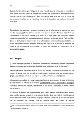 142                                              Antropología Industrial.


Cuando Mendini afirma que “del punto de vista visivo la escena del mundo se entiende en
esta época visionaria como un conjunto de pedazos de escenografía, libre asociación de
muchas aportaciones disciplinares”. Esta afirmación tiene que ver con el poder de
comunicación implícito en la naturaleza humana, la sociedad, las ciudades, industrial,
mediática.




Extrapolando dos eventos y tomando en cuenta que la informática ha aglomerado todo
nuestro espacio, podemos afirmar que: así como sucedió con los “Noveaux Realistes” que
consideraban la naturaleza como el gran teatro de la vida, hecho que se aprecia en una
muestra que se titula “Les nouveles adventures del'object” en la galería J de París en 1961,
donde se postulaban la metamorfosis de la naturaleza moderna; igualmente por otro lado el
nuevo artesanado o diseño artesanal, abre hoy otro capitulo en el proceso de evolución del
objeto y de su dinámica de expresión: el objeto se convierte en instrumento de la
comunicación global.




12.4 Lifestyles.

¿Que es el lifestyle y porqué es importante entender este fenómeno y plantear los posibles
escenarios en base a un análisis a profundidad de la sociedad y cómo se comporta?.

Se puede empezar por decir que es un modo, una manera, una forma particular de vivir, de
pensar, de actuar, pero con un carácter propio y es un fenómeno en el que se asemejan un
grupo que puede ser a nivel de una región un pueblo, un barrio, o varios países.

Interesa conocer cuáles son los procesos que llevan a la generación de este fenómeno y
que condicionan la vida de los individuos. Condicionan la vida de los individuos a comprar
una cierta, llámese así “familia” de productos, a vivir en un cierto modo, a pensar de una
cierta manera.

El “lifestyle” no es algo que está reservado a las clases sociales mas beneficiadas, incluso
para aquéllos que por un acto de emancipación deciden dejar a un lado la tradición de una
familia de clase media, para construir su propio “lifestyle”. Todos los grupos sociales están
bajo la influencia del “lifestyle”, que en algunos casos, los menos se practica

5
  Phillipe Parreno, Liam Gillick, Maurizio Cattelan, Pierre Huyghe, Carsten Höller, Douglas Gordon, o Rirkrit Tiravanija, Domus
794.
6
  Mendini, Alessandro. , Domus 794.
 