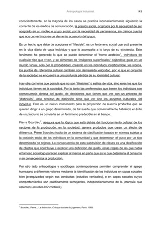 Antropología Industrial.               143


conscientemente, en la mayoría de los casos se practica inconscientemente siguiendo la
corriente de los medios de comunicación, la presión social, originada por la necesidad de ser
aceptado en un núcleo o grupo social, por la necesidad de pertenencia, sin darnos cuenta
que nos convertimos en un elemento accesorio del grupo.

Es un hecho que debe de aceptarse el “lifestyle”, es un fenómeno social que está presente
en la vida diaria de cada individuo y que lo acompaña a lo largo de su existencia. Este
fenómeno ha generado lo que se puede denominar el “homo aestético”, individuos de
cualquier tipo que viven, y se alimentan de “imágenes superficiales” dejándose guiar en un
mundo virtual, solo por la probabilidad, creando en los individuos incertidumbre, los iconos,
los puntos de referencia cultural cambian con demasiada velocidad, por lo que el conjunto
de la sociedad se encuentra a una profunda pérdida de su identidad cultural.

Hay otra corriente que postula que no son “lifestyles” o estilos de vida, sino roles los que los
individuos tienen en la sociedad. Por lo tanto las preferencias que tienen los individuos son
consecuencia directa del gusto, de decisiones que tienen que ver con un proceso de
“distinción”, este proceso de distinción tiene que ver con los aspectos culturales del
individuo. Este es un nuevo instrumento para la proyección de nuevos productos que se
quieran dirigir a un grupo determinado, de tal suerte que comercialmente hablando el éxito
de un producto se convierte en un fenómeno predecible en el tiempo.

Pierre Bourdieu7, asegura que la lógica que está detrás del funcionamiento cultural de los
sectores de la producción, en la sociedad, genera productos que crean un efecto de
diferencia. Pierre Bourdieu habla de un sistema de clasificación basado en normas sujetas a
la posición social de los individuos en la comunidad y que determinan el gusto por un tipo
determinado de objetos. La consecuencia de esta subdivisión de clases es una clasificación
de objetos que contribuye a explicar una definición del gusto, estas reglas de las que habla
el famoso sociólogo parecen explicar al menos en parte que es lo que determina el consumo
y en consecuencia la producción.

Por otro lado antropólogos y sociólogos contemporáneos permiten comprender el apego
humsaano a diferentes valores mediante la identificación de los individuos en capas sociales
bien jerarquizadas según sus conductas (estudios verticales), o en capas sociales cuyos
comportamientos son prácticamente semejantes, independientemente de la jerarquía que
ostenten (estudios horizontales).




7
    Bourdieu, Pierre. , La distinction. Crituque sociale du jugement, París. 1069.
 