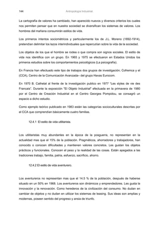 144                                      Antropología Industrial.


La cartografía de valores ha cambiado, han aparecido nuevos y diversos criterios los cuales
nos permiten pensar que en nuestra sociedad se diversifican los sistemas de valores. Los
hombres del mañana consumirán estilos de vida.

Los primeros intentos sociométricos y particularmente los de J.L. Moreno (1892-1914),
pretendían delimitar los lazos interindividuales que repercutían sobre la vida de la sociedad.

Los objetos de los que el hombre se rodea o que compra son signos sociales. El estilo de
vida nos identifica con un grupo. En 1965 y 1975 se efectuaron en Estados Unidos los
primeros estudios sobre los comportamientos psicológicos (La psicografía).

En Francia han efectuado este tipo de trabajos dos grupos de investigación; Cofremca y el
(CCA), Centro de la Comunicación Avanzada– del grupo Havas Eurocom.

En 1970 B. Cathelat al frente de la investigación publico en 1977 “Les styles de vie des
Francais”. Durante la exposición "El Objeto Industrial" efectuada en la primavera de 1980
por el Centro de Creación Industrial en el Centro Georges Pompidou, se consagró un
espacio a dicho estudio.

Como ejemplo teórico publicado en 1983 están las categorías socioculturales descritas por
el CCA que comprendían básicamente cuatro familias.


        12.4.1 El estilo de vida utilitarista.



Los utilitaristas muy abundantes en la época de la posguerra, no representan en la
actualidad mas que el 15% de la población. Pragmáticos, ahorradores y trabajadores, han
conocido o conocen dificultades y mantienen valores concretos. Les gustan los objetos
prácticos y funcionales. Conocen el peso y la realidad de las cosas. Están apegados a las
tradiciones trabajo, familia, patria, esfuerzo, sacrificio, ahorro.


        12.4.2 El estilo de vida aventurero.



Los aventureros no representan mas que el 14.5 % de la población, después de haberse
situado en un 50% en 1968. Los aventureros son dinámicos y emprendedores. Les gusta la
innovación y la renovación. Como herederos de la civilización del consumo. No dudan en
cambiar de objetos y no dudan en utilizar los sistemas de leasing. Sus ideas son amplias y
modernas, poseen sentido del progreso y ansia de triunfo.
 