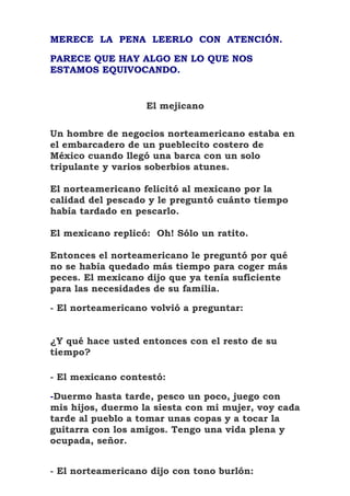 MERECE LA PENA LEERLO CON ATENCIÓN.

PARECE QUE HAY ALGO EN LO QUE NOS
ESTAMOS EQUIVOCANDO.


                   El mejicano

Un hombre de negocios norteamericano estaba en
el embarcadero de un pueblecito costero de
México cuando llegó una barca con un solo
tripulante y varios soberbios atunes.

El norteamericano felicitó al mexicano por la
calidad del pescado y le preguntó cuánto tiempo
había tardado en pescarlo.

El mexicano replicó: Oh! Sólo un ratito.

Entonces el norteamericano le preguntó por qué
no se había quedado más tiempo para coger más
peces. El mexicano dijo que ya tenía suficiente
para las necesidades de su familia.

- El norteamericano volvió a preguntar:


¿Y qué hace usted entonces con el resto de su
tiempo?

- El mexicano contestó:

-Duermo hasta tarde, pesco un poco, juego con
mis hijos, duermo la siesta con mi mujer, voy cada
tarde al pueblo a tomar unas copas y a tocar la
guitarra con los amigos. Tengo una vida plena y
ocupada, señor.


- El norteamericano dijo con tono burlón:
 