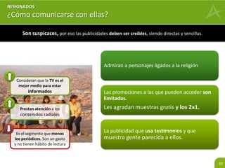 10 
Austeros 
¿Cómo comunicarse con ellas? 
Son suspicaces, por eso las publicidades deben ser creíbles, siendo directas y sencillas. 
Admiran a personajes ligados a la religión 
Las promociones a las que pueden acceder son 
limitadas. 
Les agradan muestras gratis y los 2x1. 
La publicidad que usa testimonios y que 
muestra gente parecida a ellos. 
Consideran que la TV es el 
mejor medio para estar 
informados 
Prestan atención a los 
contenidos radiales 
Es el segmento que menos 
lee periódicos. Son un gasto 
y no tienen hábito de lectura 
 