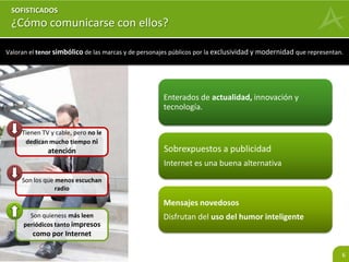 Valoran el tenor simbólico de las marcas y de personajes públicos por la exclusividad y modernidad que representan. 
6 
SOFISTICADOS 
¿Cómo comunicarse con ellos? 
Enterados de actualidad, innovación y 
tecnología. 
Sobrexpuestos a publicidad 
Internet es una buena alternativa 
Mensajes novedosos 
Disfrutan del uso del humor inteligente 
Tienen TV y cable, pero no le 
dedican mucho tiempo ni 
atención 
Son los que menos escuchan 
radio 
Son quieness más leen 
periódicos tanto impresos 
como por Internet 
 