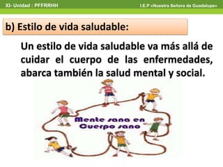 b) Estilo de vida saludable:
XI- Unidad : PFFRRHH I.E.P «Nuestra Señora de Guadalupe»
Un estilo de vida saludable va más allá de
cuidar el cuerpo de las enfermedades,
abarca también la salud mental y social.