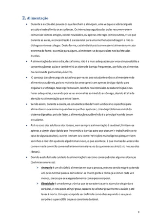 3
2. Alimentação
 Durante a escolasão poucosos que lanchame almoçam, umavezque a sobrecargade
estudoe testeslimitaosestudantes.Osintervalosseguidosdas aulasresumem-seem
comunicarcom os amigos,contarnovidades,ouapenasinteragircomosoutros,vistoque
durante as aulas, a concentraçãoé o essencial paraumamelhoraprendizageme nãoos
diálogosentre oscolegas.Destaforma,cadaindivíduosócome essencialmente numcaso
extremode fome,ouentãoparaalguns,alimentam-se doque existe nosbufetesdas
escolas.
 A alimentaçãodurante odia,destaforma,nãoé a maisadequadae por vezesimpossibilitaa
concentraçãonas aulase também há as doresde barriga frequentes,porfaltade alimentos
ou excessode guloseimas,e outros.
 O cansaço da sobrecarga de aulaslevapor vezes aosestudantesnãose alimentaremde
alimentossaudáveis,poisnamaioriadasvezesprecisamapenasde algorápidopara
enganaro estômago.Nãoingeremassim, lanchesnosintervalosde cadarefeiçãoe nas
horas adequadas,causandoporvezesanomaliasaonível doestômago,devidoàfaltade
atençãona alimentaçãoque estesfazem.
 Sendoassim,durante aescola,osestudantesnãodefinemumhorárioespecíficopara
alimentarem-see comemquandoe o que lhesapetecer,criandoproblemasanível do
sistemadigestivo,poisde facto,aalimentaçãosaudávelnãoé a principal navidade um
estudante.
 Até no caso dosadultose dos idosos,nemsempre aalimentaçãoé saudável,limitam-se
apenasa comer algorápidoque lhesenchaa barriga para que possamir trabalhar(istono
caso de algunsadultos),outroslimitam-seacomerrefeiçõesmuitoligeirasporque vivem
sozinhose nãotêm ajudade alguémmaisnovo,o que acontece,é que muitasdasvezesnão
comemnada ou entãocomemdiariamentemaisvezesdoque onecessário(istonocasodos
idosos).
 Devidoaesta faltade cuidadoda alimentaçãotrazcomo consequênciasalgumasdoenças
(bulimiae anorexia):
 Anorexiaé um distúrbioalimentaremque apessoa,mesmosendomagraoutendo
um pesonormal passaa considerar-se muitogordae começaa comer cada vez
menos,preocupa-se exageradamente comopesocorporal.
 Obesidadeé umadoençacrónica que se caracteriza peloacumularde gordura
corporal,e estapode atingirgrauscapazesde afectargravemente asaúde e até
levarà morte.Uma pessoapode serdefinidacomoobesaquandooseupeso
corpóreosupera20% dopesoconsideradoideal.
 