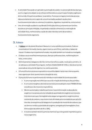4
 A actividade físicapode seraplicadanapromoçãoda saúde e na prevençãodestasdoenças,
assimo organismoadapta-se aoesforçomelhorandoassuasprincipaisfunçõesorgânicase
diminuindoafrequênciacardíacae respiratória. Promoveoemagrecimentodaspessoas
obesasjuntamente comoapoiode uma alimentaçãosaudávele ajudaobom
funcionamentode todosossistemas(circulatórios,digestivos,respiratórios,entre outros).
 Uma alimentaçãosaudável e equilibrada(3refeiçõesdiáriasjuntamentecomlanches
durante as principaisrefeições,respeitandoarodados alimentos)e arealizaçãode
actividade física,melhoratantoasaúde de cada individuocomodesenvolve o
funcionamentodoorganismo.
3. Tabaco
 O tabacovemda planta NicotianaTabacume é uma substânciaestimulante.Pode ser
encontradoemformade charuto,cigarro (comou semfiltro),cachimbo,e tabacode
mascar. O tabaco é principalmentefumado,maspode tambémserinaladooumastigado.
 O tabaco causa envelhecimentoprecoce,doençascardiovasculares,malformaçõesem
fetos,entre outros.
 Definitivamenteotabagismonãotrás nenhumbenefícioasaúde,muitopelocontrário.Já
se sabe que a actividade físicaregular,melhora A QUALIDADEDE VIDA,e não deveriaestar
associadaao consumode cigarros e ou outrosparecidos.
 O fumodificultaoprocessorespiratórioe essadificuldade é tantomaisintensaquanto
maiscigarros por diae quantomaiora duração do vício.
 O prejuízodo fumona performance doindivíduonaactividade físicaestáassociado:
 A uma respiraçãomaisdifícil porcausa da irritaçãodosbrônquiosdospulmões;
 A um custoenergéticoadicional aoexercícioprovocadopelomaiorTRABALHOdas
viasaérease dosmúsculosrespiratórios;
 Mesmoaumentadoo trabalhopulmonar,haverádiminuiçãonaabsorçãodo
oxigénioe issoprovocaráumareduçãoda quantidade de oxigénionosmúsculos
(istoocorre por que a hemoglobinadosangue carregatantoo oxigéniocomoo
monóxidode carbono,maselatemmaisafinidade pelomonóxidodoque peloO2.
Uma das consequênciasdotabagismoé aprodução de monóxidode carbono,que
vai diminuirentãoaquantidade de oxigénio,carregadopelahemoglobina.Essa
diminuiçãoé daordemde 5% a 10%);
 A nicotinatambémdestrói parte davitaminaCque é de grande importânciaparao
nossoorganismo.
 