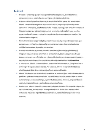 5
4. Álcool
 O álcool é uma droga que produzdependênciafísicae psíquica,alémde alteraro
comportamentode cadaindividuoque ingere este tipode substância.
 O álcool estáno Grupo 2 da OrganizaçãoMundial de Saúde,apesardosseusterríveis
efeitossobre asaúde e a grande dependênciafísicae psíquicaque provocaquando
consumidoemexcesso,pelofactode muitaspessoasoconseguiremconsumirsemabusar.
Istoacontece porque o álcool,se consumidocommuitamoderação(1 copopor dia),
poderáter benefíciosparaasaúde (prevenção dasdoençasdosvasosdo coração e da
arterioscleroseemgeral).
 Normalmente bebe-se portradição,paraafirmaçãosocial,porignorância(pessoasque
pensamque o vinhoalimentae que fazbemaosangue),paradisfarçarsituaçõesde
solidão,insegurançae depressão,entreoutros.
 O álcool fazcom que as pessoaspercama consciência(daía designaçãode droga),
imaginame ouvemcoisas, caminhamde formaalterada,de umladopara o outro, as
pessoascomeçama serafectadaspor estasubstânciae tornam-se agressivas e incapazes
de trabalhar normalmente. Nocasoda ingestãoexcessivade álcool levaà overdose.
 A curto prazo,o álcool causa sonolência,visãoturva,descoordenação,fadigamusculare
diminuiçãodacapacidade de reacção.Por tudoisto,é muitoperigosobeberbebidas
alcoólicas,quandose desempenhamtarefasde responsabilidade.
 Muitas daspessoasque bebemálcool deixamde se alimentar,poishabituam-se aovícioe
perdemoapetite durante asrefeições.Masexistemoutras,que pordeixaremde comer
durante longosperíodosde tempo,ingeremtudooque sejaalimento,engordandocada
vezmais,impossibilitandoarealizaçãode actividadesfísicas.
 Por um lado,oálcool é benéficoparaarealizaçãode actividadesfísicasdevidoaalgunsdos
seusconstituintes,melhorandoodesempenhofísicode atletase até mesmooutros
indivíduos,mascasoa ingestãonãosejacontrolada,traz comoconsequênciasvárias
doenças.
 