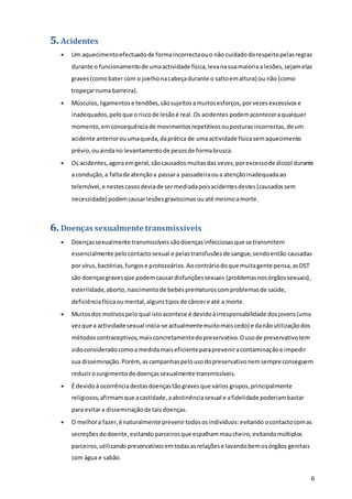 6
5. Acidentes
 Um aquecimentoefectuadode formaincorrectaouo não cuidadodorespeitopelasregras
durante o funcionamentode umaactividade física,levanasuamaioriaa lesões,sejamelas
graves(comobater com o joelhonacabeçadurante o saltoemaltura) ou não (como
tropeçarnuma barreira).
 Músculos,ligamentose tendões,sãosujeitosamuitosesforços,porvezesexcessivose
inadequados,pelo que oriscode lesãoé real.Os acidentes podemaconteceraqualquer
momento,em consequênciade movimentosrepetitivosouposturasincorrectas,de um
acidente anteriorouumaqueda,daprática de umaactividade físicasemaquecimento
prévio,ouaindano levantamentode pesosde formabrusca.
 Os acidentes,agoraemgeral,sãocausados muitasdas vezes,porexcessode álcool durante
a condução,a faltade atençãoa passara passadeiraoua atençãoinadequadaao
telemóvel,e nestescasosdeviade sermediadapoisacidentesdestes(causadossem
necessidade) podemcausarlesõesgravíssimas ouaté mesmoamorte.
6. Doenças sexualmente transmissíveis
 Doençassexualmente transmissíveis sãodoençasinfecciosasque se transmitem
essencialmente pelocontactosexual e pelastransfusõesde sangue,sendoentão causadas
por vírus,bactérias,fungose protozoários.Aocontráriodoque muitagente pensa,asDST
são doençasgravesque podemcausardisfunçõessexuais (problemasnosórgãossexuais),
esterilidade,aborto,nascimentode bebésprematuroscomproblemasde saúde,
deficiênciafísicaoumental,algunstiposde câncere até a morte.
 Muitosdos motivospeloqual istoacontece é devidoàirresponsabilidade dosjovens(uma
vezque a actividade sexual inicia-se actualmentemuitomaiscedo) e danãoutilizaçãodos
métodoscontraceptivos,maisconcretamentedopreservativo. Ousode preservativotem
sidoconsideradocomoa medidamaiseficienteparapreveniracontaminaçãoe impedir
sua disseminação. Porém,ascampanhaspelousodopreservativonemsempre conseguem
reduzirosurgimento de doençassexualmente transmissíveis.
 É devidoà ocorrênciadestasdoençastãogravesque vários grupos,principalmente
religiosos,afirmamque acastidade,aabstinênciasexual e afidelidade poderiambastar
para evitara disseminaçãode taisdoenças.
 O melhora fazer,é naturalmente prevenirtodososindivíduos:evitando ocontactocomas
secreçõesdodoente,evitando parceirosque espalham maucheiro,evitandomúltiplos
parceiros,utilizando preservativosemtodasasrelaçõese lavandobemosórgãos genitais
com água e sabão.
 