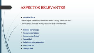 ASPECTOS RELEVANTES
Actividad física
Trae múltiples beneficios, como una buena salud y condición física.
Consecuencia principal de no practicarlo es el sedentarismo.
Hábitos alimenticios
Consumo de tabaco
Consumo de alcohol
Sexualidad
Relaciones interpersonales
Comunicación
Tiempo libre