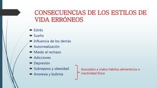 CONSECUENCIAS DE LOS ESTILOS DE
VIDA ERRÓNEOS
Estrés
Sueño
Influencia de los demás
Autorrealización
Miedo al rechazo
Adicciones
Depresión
Sobrepeso y obesidad
Anorexia y bulimia
Asociados a malos hábitos alimenticios e
inactividad física