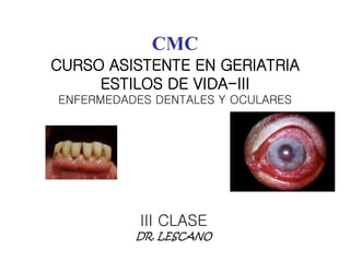 CMC 
CURSO ASISTENTE EN GERIATRIA 
ESTILOS DE VIDA-III 
ENFERMEDADES DENTALES Y OCULARES 
III CLASE 
DR. LESCANO 
 