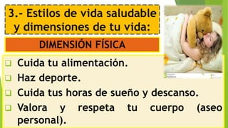 3.- Estilos de vida saludable
y dimensiones de tu vida:
DIMENSIÓN FÍSICA
 Cuida tu alimentación.
 Haz deporte.
 Cuida tus horas de sueño y descanso.
 Valora y respeta tu cuerpo (aseo
personal).
 