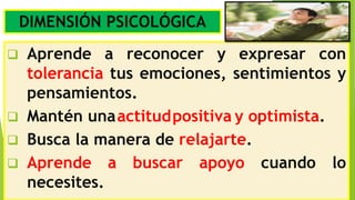 DIMENSIÓN PSICOLÓGICA
 Aprende a reconocer y expresar con
tolerancia tus emociones, sentimientos y
pensamientos.
 Busca la manera de relajarte.
 Aprende a buscar apoyo cuando lo
necesites.
 Mantén unaactitudpositiva y optimista.
 