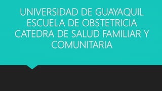 UNIVERSIDAD DE GUAYAQUIL
ESCUELA DE OBSTETRICIA
CATEDRA DE SALUD FAMILIAR Y
COMUNITARIA
 