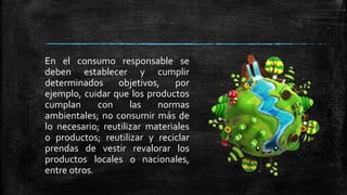 En el consumo responsable se
deben establecer y cumplir
determinados objetivos, por
ejemplo, cuidar que los productos
cumplan con las normas
ambientales; no consumir más de
lo necesario; reutilizar materiales
o productos; reutilizar y reciclar
prendas de vestir revalorar los
productos locales o nacionales,
entre otros.
 