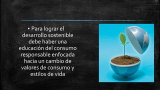 ▪ Para lograr el
desarrollo sostenible
debe haber una
educación del consumo
responsable enfocada
hacia un cambio de
valores de consumo y
estilos de vida
 