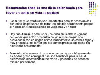 Recomendaciones de una dieta balanceada para llevar un estilo de vida saludable:   Las frutas y las verduras son importantes para ser consumidas por todas las personas de todas las edades básicamente porque son ricas en oligoelementos en vitaminas y en fibra  Hay que disminuir para tener una dieta saludable las grasas saturadas que están presentes en los alimentos que son derivados o son de origen animal básicamente las carnes rojas y muy grasosas, los alimentos, las carnes procesadas como los embutidos básicamente Aumentar el consumo de pescado por su riqueza básicamente en ácidos grasos omega 3 que son benéficos para la salud entonces se recomienda aumentar a 2 porciones de pescado mínimo por semana.  