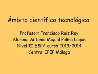Ámbito científico tecnológico
Profesor: Francisco Ruiz Rey
Alumno: Antonio Miguel Palma Luque
Nivel II ESPA curso 2013/2014
Centro: IPEP Málaga
 