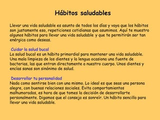 Llevar una vida saludable es asunto de todos los días y vaya que los hábitos
son justamente eso, repeticiones cotidianas que asumimos. Aquí te muestro
algunos hábitos para llevar una vida saludable y que te permitirán ser tan
enérgica como deseas.
Cuidar la salud bucal
La salud bucal es un hábito primordial para mantener una vida saludable.
Una mala limpieza de los dientes y la lengua ocasiona una fuente de
bacterias, las que entran directamente a nuestro cuerpo. Unos dientes y
encías sanas son sinónimo de salud.
Desarrollar tu personalidad
Nada como sentirse bien con una mismo. Lo ideal es que seas una persona
alegre, con buenas relaciones sociales. Evita comportamientos
malhumorados, es hora de que tomes la decisión de desarrollarte
personalmente. Digamos que el consejo es sonreír. Un hábito sencillo para
llevar una vida saludable.
Hábitos saludables
 