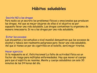 Decirle NO a las drogas
Para nadie es un secreto los problemas físicos y emocionales que producen
las drogas. Así que es mejor alejarse de ellas si el objetivo es por
supuesto llevar una vida saludable. Las drogas contaminan tu organismo de
manera innecesaria. Di no a las drogas por una vida saludable.
Evitar los excesos
Las encuestas y los estudios a nivel mundial demuestran que los excesos de
alcohol y tabaco son realmente peligrosos para llevar una vida saludable.
Así que si tienes un par de cigarrillos en el bolsillo, será mejor tirarlos.
Hacer ejercicio
Si la respuesta es sí, ¡felicitaciones! La falta de actividad física es un
factor de riesgo para múltiples enfermedades. Hay que mover el cuerpo
para que el espíritu se reanime. Mente y cuerpo saludables con solo 30
minutos de las 24 horas del día.
Hábitos saludables
 