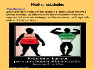 Alimentarse bien
Comer es un hábito y debe ser muy saludable. Si comes comida chatarra o
saturada en grasas, con altos niveles de azúcar, no aportas en nada a tu
organismo. Lo ideal es que mantengas una alimentación sana con la ingesta de
verduras, frutas y cereales.
Hábitos saludables
 