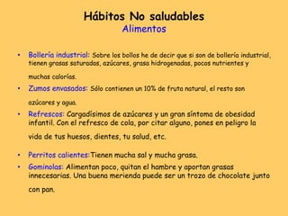 Hábitos No saludables
Alimentos
• Bollería industrial: Sobre los bollos he de decir que si son de bollería industrial,
tienen grasas saturadas, azúcares, grasa hidrogenadas, pocos nutrientes y
muchas calorías.
• Zumos envasados: Sólo contienen un 10% de fruta natural, el resto son
azúcares y agua.
• Refrescos: Cargadísimos de azúcares y un gran síntoma de obesidad
infantil. Con el refresco de cola, por citar alguno, pones en peligro la
vida de tus huesos, dientes, tu salud, etc.
• Perritos calientes:Tienen mucha sal y mucha grasa.
• Gominolas: Alimentan poco, quitan el hambre y aportan grasas
innecesarias. Una buena merienda puede ser un trozo de chocolate junto
con pan.
 