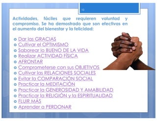 Actividades, fáciles que requieren voluntad y
compromiso. Se ha demostrado que son efectivas en
el aumento del bienestar y la felicidad:
› Dar las GRACIAS
› Cultivar el OPTIMISMO
› Saborear lo BUENO DE LA VIDA
› Realizar ACTIVIDAD FÍSICA
› AFRONTAR
› Comprometerse con sus OBJETIVOS
› Cultivar las RELACIONES SOCIALES
› Evitar la COMPARACIÓN SOCIAL
› Practicar la MEDITACIÓN
› Practicar la GENEROSIDAD Y AMABILIDAD
› Practicar la RELIGIÓN y la ESPIRITUALIDAD
› FLUIR MÁS
› Aprender a PERDONAR
10
 
