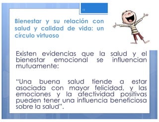 Bienestar y su relación con
salud y calidad de vida: un
círculo virtuoso
Existen evidencias que la salud y el
bienestar emocional se influencian
mutuamente:
“Una buena salud tiende a estar
asociada con mayor felicidad, y las
emociones y la afectividad positivas
pueden tener una influencia beneficiosa
sobre la salud”.
11
 