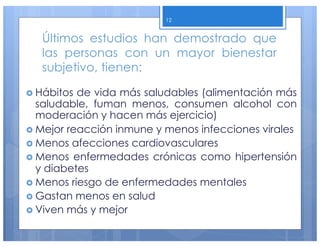 Últimos estudios han demostrado que
las personas con un mayor bienestar
subjetivo, tienen:
› Hábitos de vida más saludables (alimentación más
saludable, fuman menos, consumen alcohol con
moderación y hacen más ejercicio)
› Mejor reacción inmune y menos infecciones virales
› Menos afecciones cardiovasculares
› Menos enfermedades crónicas como hipertensión
y diabetes
› Menos riesgo de enfermedades mentales
› Gastan menos en salud
› Viven más y mejor
12
 