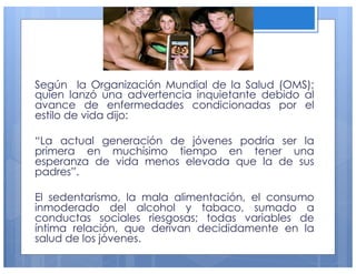 Según la Organización Mundial de la Salud (OMS);
quien lanzó una advertencia inquietante debido al
avance de enfermedades condicionadas por el
estilo de vida dijo:
“La actual generación de jóvenes podría ser la
primera en muchísimo tiempo en tener una
esperanza de vida menos elevada que la de sus
padres”.
El sedentarismo, la mala alimentación, el consumo
inmoderado del alcohol y tabaco, sumado a
conductas sociales riesgosas; todas variables de
íntima relación, que derivan decididamente en la
salud de los jóvenes.
14
 