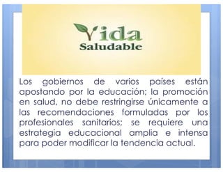 Los gobiernos de varios países están
apostando por la educación; la promoción
en salud, no debe restringirse únicamente a
las recomendaciones formuladas por los
profesionales sanitarios; se requiere una
estrategia educacional amplia e intensa
para poder modificar la tendencia actual.
16
 