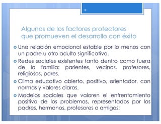 Algunos de los factores protectores
que promueven el desarrollo con éxito
› Una relación emocional estable por lo menos con
un padre u otro adulto significativo.
› Redes sociales existentes tanto dentro como fuera
de la familia: parientes, vecinos, profesores,
religiosos, pares.
› Clima educativo abierto, positivo, orientador, con
normas y valores claros.
› Modelos sociales que valoren el enfrentamiento
positivo de los problemas, representados por los
padres, hermanos, profesores o amigos;
18
 