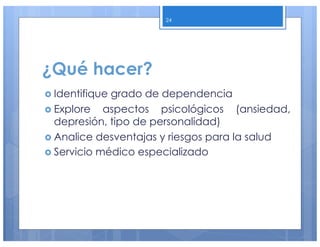¿Qué hacer?
› Identifique grado de dependencia
› Explore aspectos psicológicos (ansiedad,
depresión, tipo de personalidad)
› Analice desventajas y riesgos para la salud
› Servicio médico especializado
24
 